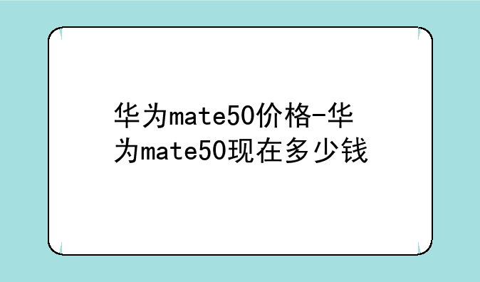华为mate50价格-华为mate50现在多少钱