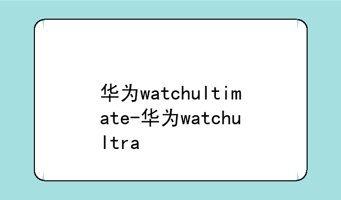 华为watchultimate-华为watchultra