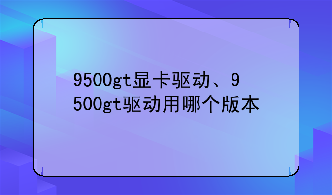 9500gt显卡驱动、9500gt驱动用哪个版本