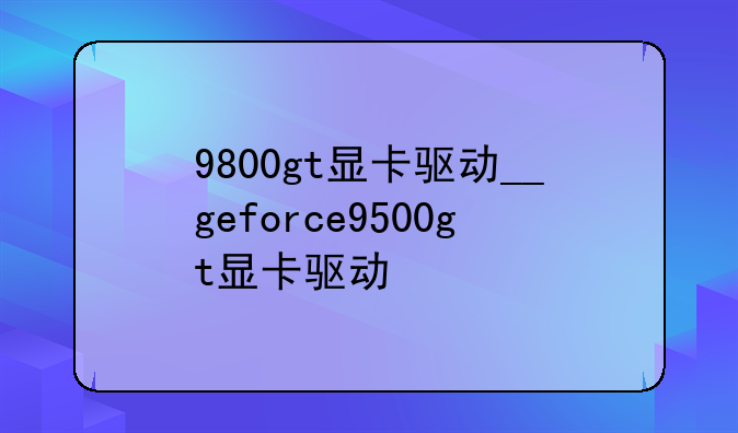 9800gt显卡驱动__geforce9500gt显卡驱动